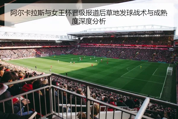 阿尔卡拉斯与女王杯晋级报道后草地发球战术与成熟度深度分析