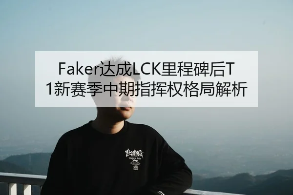 Faker达成LCK里程碑后T1新赛季中期指挥权格局解析