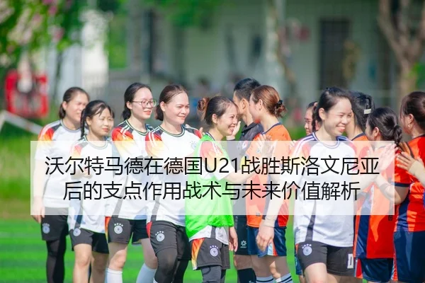 沃尔特马德在德国U21战胜斯洛文尼亚后的支点作用战术与未来价值解析